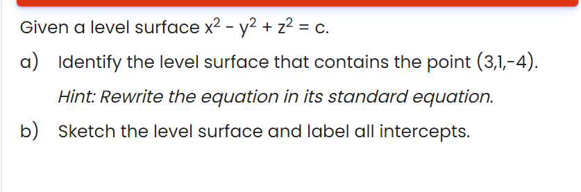 Given a level surface x2 - y2 + z2 = c.
%3D
a) Identify the level surface that contains the point (3,1,-4).
Hint: Rewrite the equation in its standard equation.
b) Sketch the level surface and label all intercepts.
