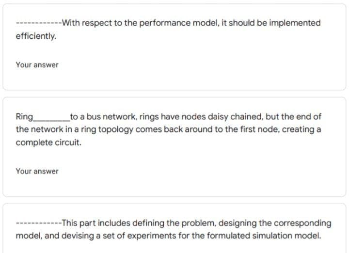 -With respect to the performance model, it should be implemented
efficiently.
Your answer
Ring
the network in a ring topology comes back around to the first node, creating a
complete circuit.
to a bus network, rings have nodes daisy chained, but the end of
Your answer
----This part includes defining the problem, designing the corresponding
model, and devising a set of experiments for the formulated simulation model.
