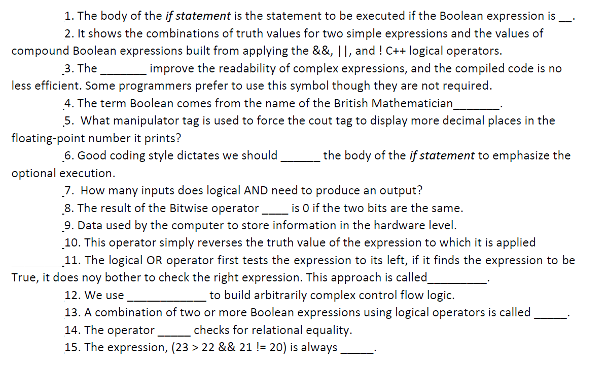 1. The body of the if statement is the statement to be executed if the Boolean expression is
2. It shows the combinations of truth values for two simple expressions and the values of
compound Boolean expressions built from applying the &&, ||, and ! C++ logical operators.
3. The
improve the readability of complex expressions, and the compiled code is no
less efficient. Some programmers prefer to use this symbol though they are not required.
4. The term Boolean comes from the name of the British Mathematician
5. What manipulator tag is used to force the cout tag to display more decimal places in the
floating-point number it prints?
6. Good coding style dictates we should
the body of the if statement to emphasize the
optional execution.
7. How many inputs does logical AND need to produce an output?
8. The result of the Bitwise operator
is O if the two bits are the same.
9. Data used by the computer to store information in the hardware level.
10. This operator simply reverses the truth value of the expression to which it is applied
11. The logical OR operator first tests the expression to its left, if it finds the expression to be
True, it does noy bother to check the right expression. This approach is called
to build arbitrarily complex control flow logic.
13. A combination of two or more Boolean expressions using logical operators is called
checks for relational equality.
12. We use
14. The operator
15. The expression, (23 > 22 && 21 != 20) is always
