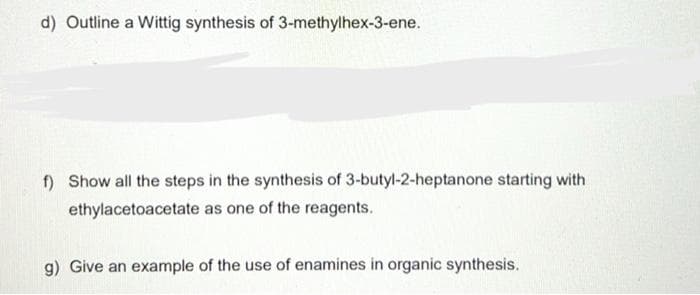 d) Outline a Wittig synthesis of 3-methylhex-3-ene.
f) Show all the steps in the synthesis of 3-butyl-2-heptanone starting with
ethylacetoacetate as one of the reagents.
g) Give an example of the use of enamines in organic synthesis.