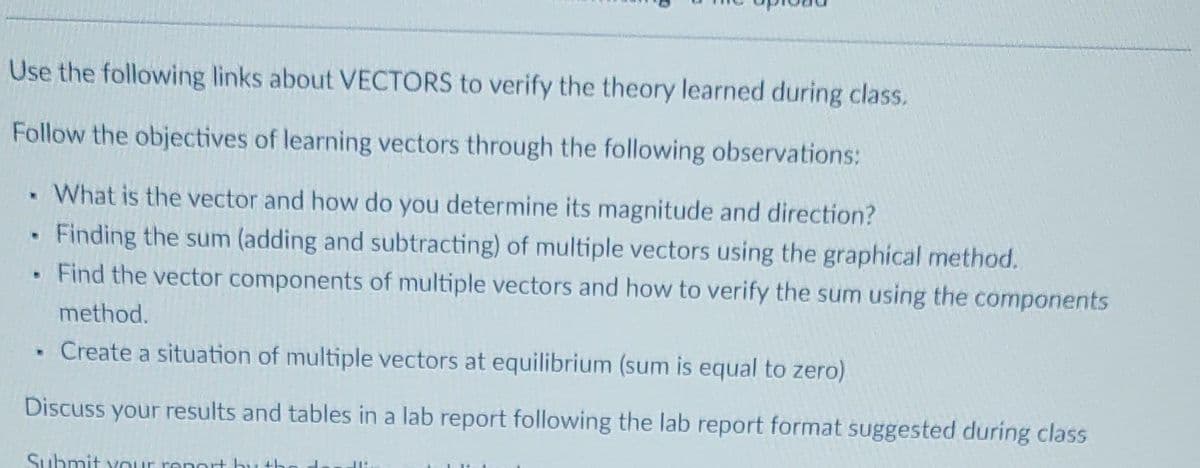Use the following links about VECTORS to verify the theory learned during class.
Follow the objectives of learning vectors through the following observations:
What is the vector and how do you determine its magnitude and direction?
Finding the sum (adding and subtracting) of multiple vectors using the graphical method.
Find the vector components of multiple vectors and how to verify the sum using the components
method.
. Create a situation of multiple vectors at equilibrium (sum is equal to zero)
Discuss your results and tables in a lab report following the lab report format suggested during class
.
Submit your report by th
JI.