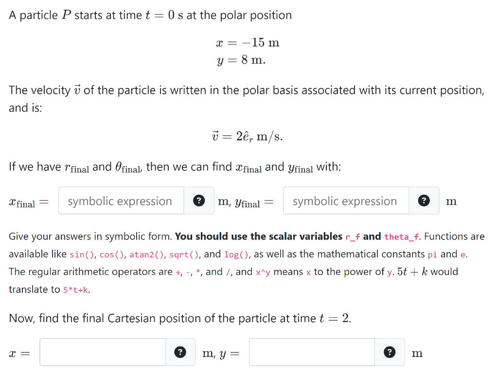 A particle P starts at time t = 0 s at the polar position
x = -15 m
y = 8 m.
The velocity of the particle is written in the polar basis associated with its current position,
and is:
v = 2ê, m/s.
If we have final and final, then we can find final and final with:
X final
symbolic expression
X =
? m, yfinal
?
Give your answers in symbolic form. You should use the scalar variables r_f and theta_f. Functions are
available like sin(), cos(), atan2(), sqrt(), and log(), as well as the mathematical constants pi and e.
The regular arithmetic operators are +, -, *, and /, and x^y means x to the power of y. 5t + k would
translate to 5*t+k.
Now, find the final Cartesian position of the particle at time t = 2.
symbolic expression
m, y =
?
m
m