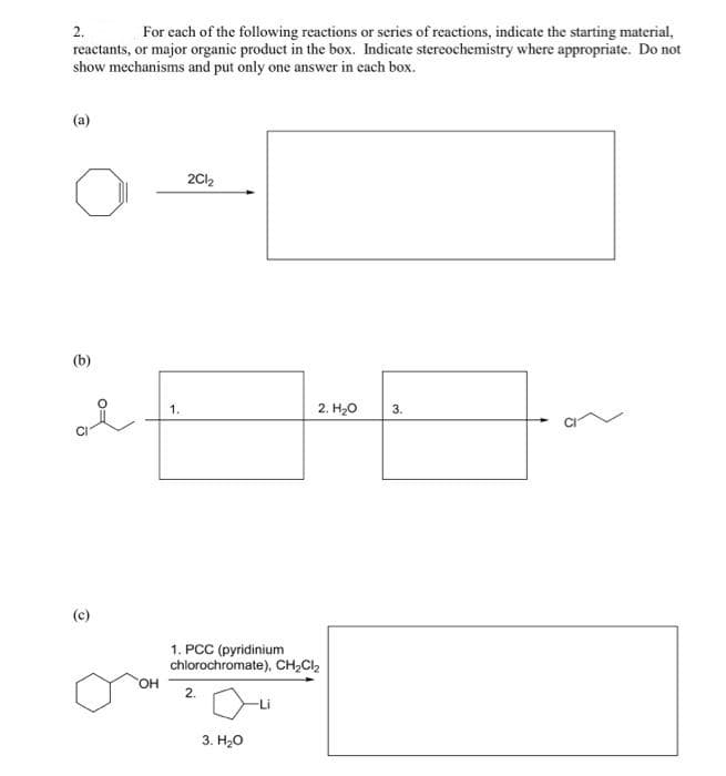 2.
For each of the following reactions or series of reactions, indicate the starting material,
reactants, or major organic product in the box. Indicate stereochemistry where appropriate. Do not
show mechanisms and put only one answer in each box.
(a)
(b)
O
OH
1.
2Cl₂
1. PCC (pyridinium
chlorochromate), CH₂Cl₂
2.
2. H₂O
3. H₂O
3.