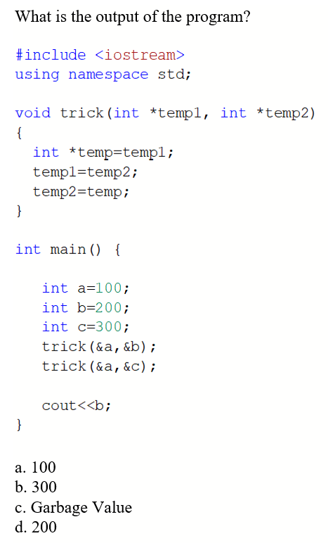 What is the output of the program?
#include <iostream>
using namespace std;
void trick (int *templ, int *temp2)
{
}
int *temp-templ;
}
temp1=temp2;
temp2=temp;
int main() {
int a=100;
int b=200;
int c=300;
trick (&a, &b);
trick (&a, &C);
cout<<b;
a. 100
b. 300
c. Garbage Value
d. 200