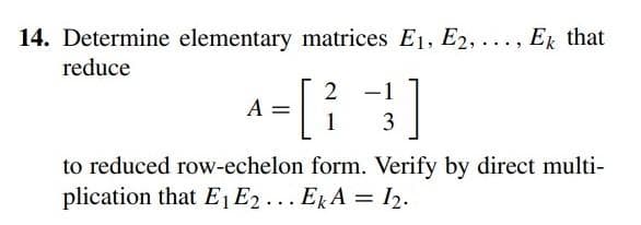 14. Determine elementary matrices E₁, E2, ..., Ek that
reduce
2
A
^= [² -1 ]
1 3
to reduced row-echelon form. Verify by direct multi-
plication that E₁ E2... EkA = 1₂.