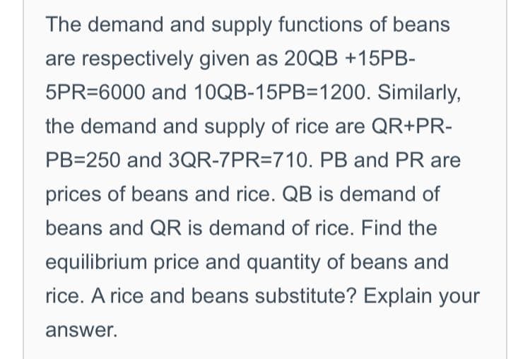 The demand and supply functions of beans
are respectively given as 20QB +15PB-
5PR=6000 and 10QB-15PB=1200. Similarly,
the demand and supply of rice are QR+PR-
PB=250 and 3QR-7PR=710. PB and PR are
prices of beans and rice. QB is demand of
beans and QR is demand of rice. Find the
equilibrium price and quantity of beans and
rice. A rice and beans substitute? Explain your
answer.
