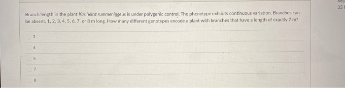 Branch length in the plant Karlheinz rummeniggeus is under polygenic control. The phenotype exhibits continuous variation. Branches can
be absent, 1, 2, 3, 4, 5, 6, 7, or 8 m long. How many different genotypes encode a plant with branches that have a length of exactly 7 m?
3
4
5
7
B
Atte
35