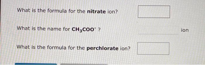 What is the formula for the nitrate ion?
What is the name for CH3COO™ ?
What is the formula for the perchlorate ion?
ion