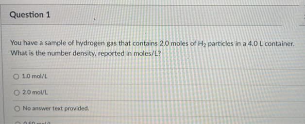 Question 1
You have a sample of hydrogen gas that contains 2.0 moles of H₂ particles in a 4.0 L container.
What is the number density, reported in moles/L?
O 1.0 mol/L
O2.0 mol/L
No answer text provided.