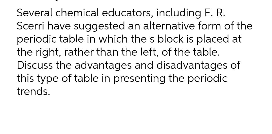 Several chemical educators, including E. R.
Scerri have suggested an alternative form of the
periodic table in which the s block is placed at
the right, rather than the left, of the table.
Discuss the advantages and disadvantages of
this type of table in presenting the periodic
trends.