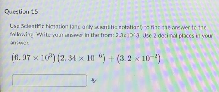 Question 15
Use Scientific Notation (and only scientific notation!) to find the answer to the
following. Write your answer in the from: 2.3x10^3. Use 2 decimal places in your
answer.
(6.97 x 10³) (2.34 x 10-6) + (3.2 x 10-²)
A