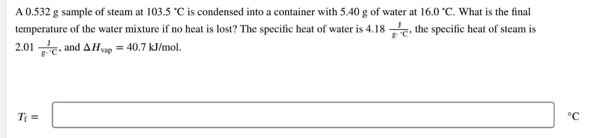 A 0.532 g sample of steam at 103.5 °C is condensed into a container with 5.40 g of water at 16.0 °C. What is the final
temperature of the water mixture if no heat is lost? The specific heat of water is 4.18, the specific heat of steam is
2.01 C, and AHvap = 40.7 kJ/mol.
g.
T₁ =
°C