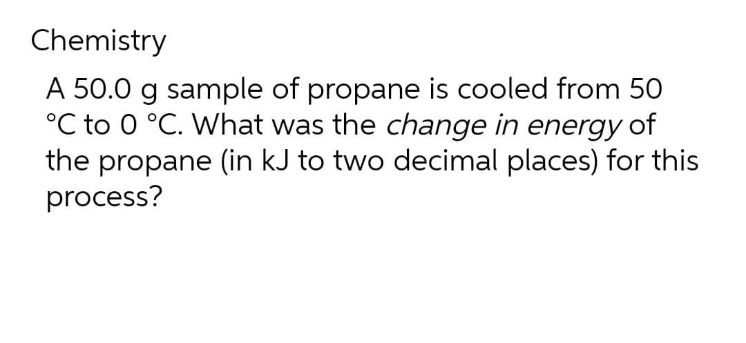 Chemistry
A 50.0 g sample of propane is cooled from 50
°C to 0 °C. What was the change in energy of
the propane (in kJ to two decimal places) for this
process?