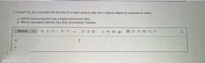 2. In part IIA, you calculate the density of a cube using a ruler and a digital caliper to measure its sides.
a. Which measuring tool has a higher precision? Why
b. Which calculated density has less uncertainty? Explain.
X₁ X² →
al
b.
Normal
: BIU
I
BIELE
BT Full
T.