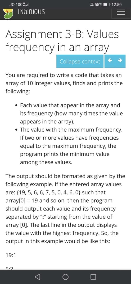 JO 100 ll
N 55% D 12:50
INGINIOUS
Assignment 3-B: Values
frequency in an array
Collapse context
You are required to write a code that takes an
array of 10 integer values, finds and prints the
following:
• Each value that appear in the array and
its frequency (how many times the value
appears in the array).
• The value with the maximum frequency.
If two or more values have frequencies
equal to the maximum frequency, the
program prints the minimum value
among these values.
The output should be formated as given by the
following example. If the entered
are: {19, 5, 6, 6, 7, 5, 0, 4, 6, 0} such that
array[0] = 19 and so on, then the program
should output each value and its frequency
array
values
separated by ":" starting from the value of
array [0]. The last line in the output displays
the value with the highest frequency. So, the
output in this example would be like this:
19:1
5:2
