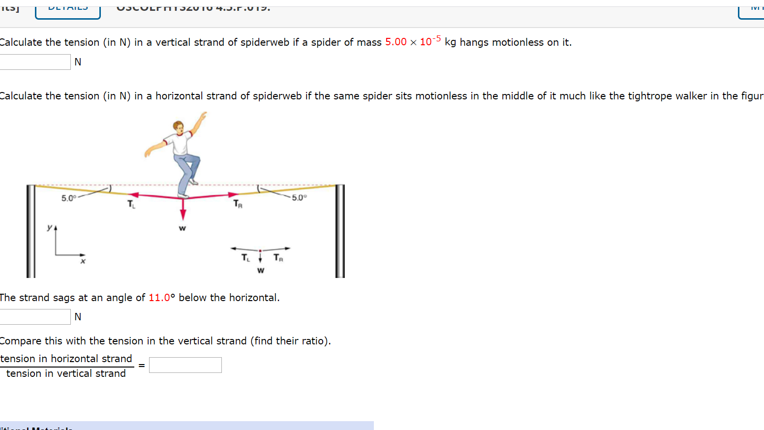 Calculate the tension (in N) in a vertical strand of spiderweb if a spider of mass 5.00 x 10¯5 kg hangs motionless on it.
Calculate the tension (in N) in a horizontal strand of spiderweb if the same spider sits motionless in the middle of it much like the tightrope walker
5.0°
5.00
T.
TR
y 4
T.I TR
The strand sags at an angle of 11.0° below the horizontal.
Compare this with the tension in the vertical strand (find their ratio).
tension in horizontal strand
tension in vertical strand
