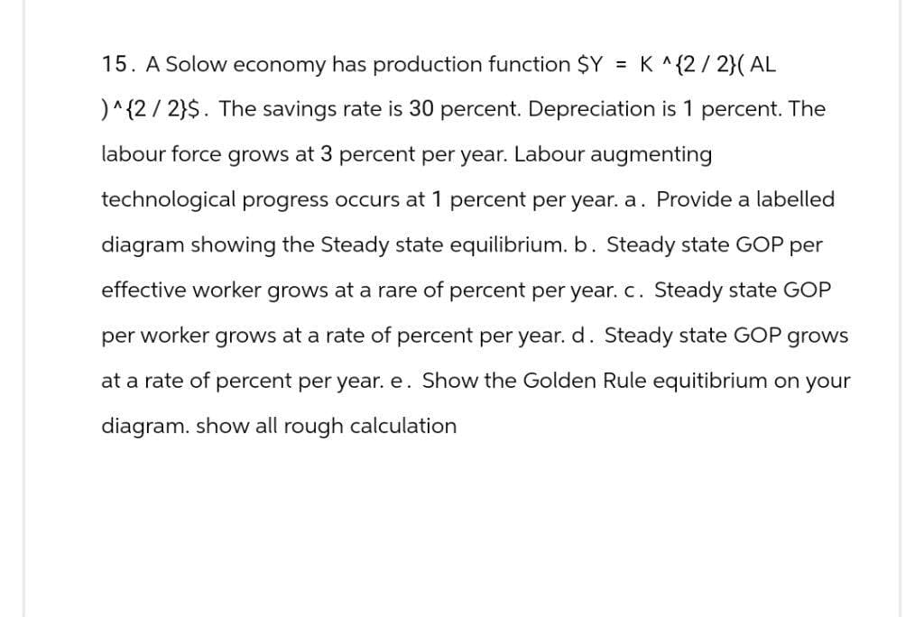 15. A Solow economy has production function $Y = K^{2/2}(AL
)^{2/2}$. The savings rate is 30 percent. Depreciation is 1 percent. The
labour force grows at 3 percent per year. Labour augmenting
technological progress occurs at 1 percent per year. a. Provide a labelled
diagram showing the Steady state equilibrium. b. Steady state GOP per
effective worker grows at a rare of percent per year. c. Steady state GOP
per worker grows at a rate of percent per year. d. Steady state GOP grows
at a rate of percent per year. e. Show the Golden Rule equitibrium on your
diagram. show all rough calculation