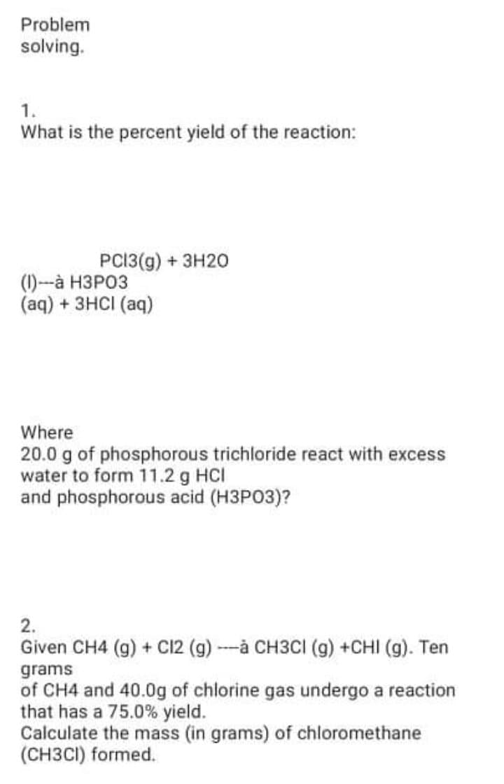 Problem
solving.
1.
What is the percent yield of the reaction:
PCÍ3(g) + 3H20
(1)--à H3PO3
(aq) + 3HCI (aq)
Where
20.0 g of phosphorous trichloride react with excess
water to form 11.2 g HCI
and phosphorous acid (H3PO3)?
2.
Given CH4 (g) + C12 (g) -à CH3CI (g) +CHI (g). Ten
grams
of CH4 and 40.0g of chlorine gas undergo a reaction
that has a 75.0% yield.
Calculate the mass (in grams) of chloromethane
(CH3CI) formed.
