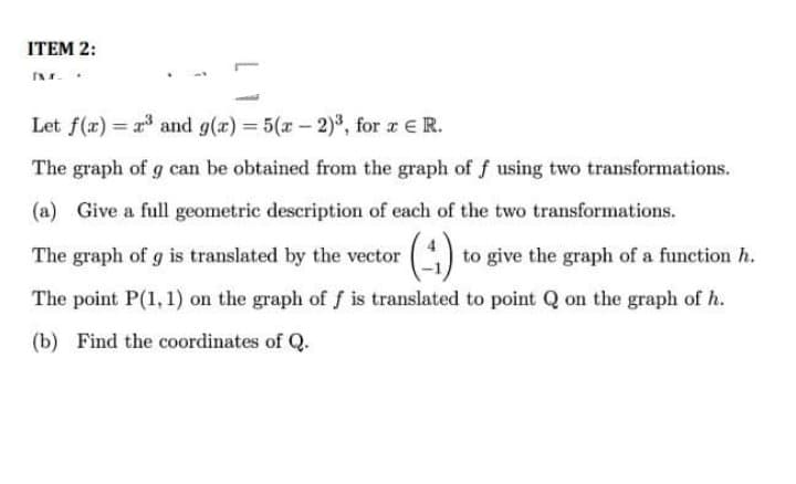 ITEM 2:
Let f(x) = a and g(x) = 5(x - 2)", for z ER.
The graph of g can be obtained from the graph of f using two transformations.
(a) Give a full geometric description of each of the two transformations.
():
The graph of g is translated by the vector
to give the graph of a function h.
The point P(1,1) on the graph of f is translated to point Q on the graph of h.
(b) Find the coordinates of Q.
