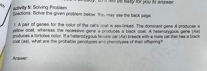 Will be easy for you to answer.
Activity 5: Solving Problem
Directions: Solve the given problem below. You may use the back page.
cith
1. A pair of genes for the color of the cat's coat is sex-linked. The dominant gene A produces a
yellow coat, whereas the recessive gene a produces a black coat. A heterozygous gene (Aa)
produces a tortoise color. If a heterozygous female cat (Aa) breeds with a male cat that has a black
coat (aa), what are the probable genotypes and phenotypes of their offspring?
Answer:
