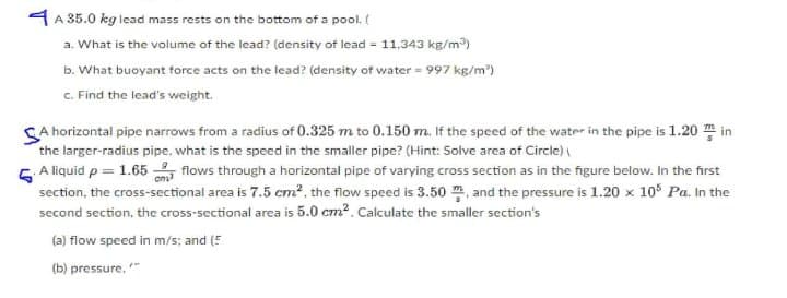 4 A 35.0 kg lead mass rests on the bottom of a pool. (
a. What is the volume of the lead? (density of lead 11.343 kg/m)
b. What buoyant force acts on the lead? (density of water = 997 kg/m)
c. Find the lead's weight.
CA horizontal pipe narrows from a radius of 0.325 m to 0.150 m. If the speed of the water in the pipe is 1.20 m in
the larger-radius pipe, what is the speed in the smaller pipe? (Hint: Solve area of Circle)
5 A liquid p = 1.65 flows through a horizontal pipe of varying cross section as in the figure below. In the first
section, the cross-sectional area is 7.5 cm², the flow speed is 3.50 , and the pressure is 1.20 x 10° Pa. In the
second section, the cross-sectional area is 5.0 cm?. Calculate the smaller section's
(a) flow speed in m/s; and (5
(b) pressure. "
