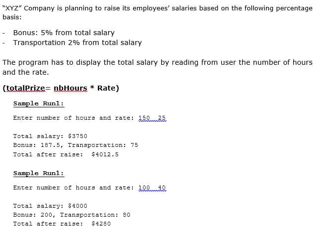 "XYZ" Company is planning to raise its employees' salaries based on the following percentage
basis:
Bonus: 5% from total salary
Transportation 2% from total salary
The program has to display the total salary by reading from user the number of hours
and the rate.
(totalPrize= nbHours * Rate)
Sample Runl:
Enter number of hours and rate: 150 25
Total salary: $3750
Bonus: 187.5, Transportation: 75
Total after raise:
$4012.5
Sample Runl:
Enter number of hours and rate: 10040
win min
Total salary: $4000
Bonus: 200, Transportation: 80
Total after raise:
$4280
