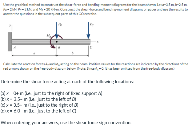 Use the graphical method to construct the shear-force and bending-moment diagrams for the beam shown. Let a-3.5 m, b-2.5 m,
Pe- 2 kN, Pc- 2 kN, and Mg - 20 kN-m. Construct the shear-force and bending-moment diagrams on paper and use the results to
answer the questions in the subsequent parts of this GO exercise.
| Pc
Calculate the reaction forces A, and Ma acting on the beam. Positive values for the reactions are indicated by the directions of the
red arrows shown on the free-body diagram below. (Note: Since A, - 0, it has been omitted from the free-body diagram)
Determine the shear force acting at each of the following locations:
(a) x = 0+ m (i.e., just to the right of fixed support A)
(b) x = 3.5– m (i.e., just to the left of B)
(c) x = 3.5+ m (i.e., just to the right of B)
(d) x = 6.0– m (i.e., just to the left of C)
When entering your answers, use the shear force sign convention.
