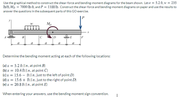 Use the graphical method to construct the shear-force and bending-moment diagrams for the beam shown. Leta = 5.2 ft, w = 235
Ib/ft, Mp = 7000 lb-ft, and P = 11001b. Construct the shear-force and bending-moment diagrams on paper and use the results to
answer the questions in the subsequent parts of this GO exercise.
Mp
Determine the bending moment acting at each of the following locations:
(a) x = 5.2 ft (i.e., at point B)
(b) x = 10.4 ft (i.e., at point C)
(c) x = 15.6 – ft (i.e., just to the left of point D)
(d) x = 15.6 + ft (i.e., just to the right of point D)
(e) x = 20.8 ft (i.e., at point E)
When entering your answers, use the bending moment sign convention.
