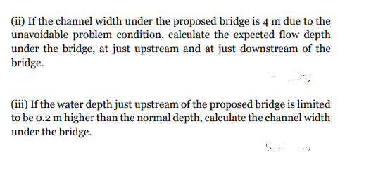 (ii) If the channel width under the proposed bridge is 4 m due to the
unavoidable problem condition, calculate the expected flow depth
under the bridge, at just upstream and at just downstream of the
bridge.
(iii) If the water depth just upstream of the proposed bridge is limited
to be 0.2 m higher than the normal depth, calculate the channel width
under the bridge.