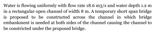 Water is flowing uniformly with flow rate 18.6 m3/s and water depth 1.2 m
in a rectangular open channel of width 8 m. A temporary short span bridge
is proposed to be constructed across the channel in which bridge
embankment is needed at both sides of the channel causing the channel to
be constricted under the proposed bridge.