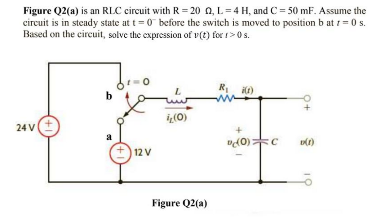 Figure Q2(a) is an RLC circuit with R= 20 22, L=4 H, and C = 50 mF. Assume the
circuit is in steady state at t = 0 before the switch is moved to position b at t = 0 s.
Based on the circuit, solve the expression of v(t) for t>0s.
= 0
R₁ i(t)
L
b
il (0)
24 V +
a
v(t)
+12 V
Figure Q2(a)
(0);
C