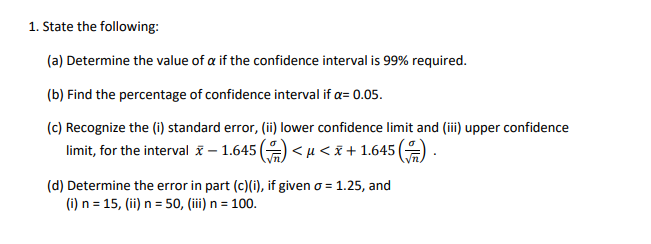 1. State the following:
(a) Determine the value of a if the confidence interval is 99% required.
(b) Find the percentage of confidence interval if a= 0.05.
(c) Recognize the (i) standard error, (ii) lower confidence limit and (iii) upper confidence
limit, for the interval ī – 1.645 (9 < u<i + 1.645 (
(d) Determine the error in part (c)(i), if given o = 1.25, and
(i) n = 15, (ii) n = 50, (iii) n = 100.
%3D
