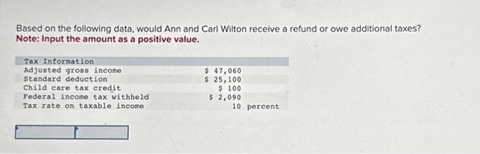 Based on the following data, would Ann and Carl Wilton receive a refund or owe additional taxes?
Note: Input the amount as a positive value.
Tax Information
Adjusted gross income
Standard deduction
Child care tax credit
Federal income tax withheld
Tax rate on taxable income.
$ 47,060
$ 25,100
$ 100
$ 2,090
10 percent.