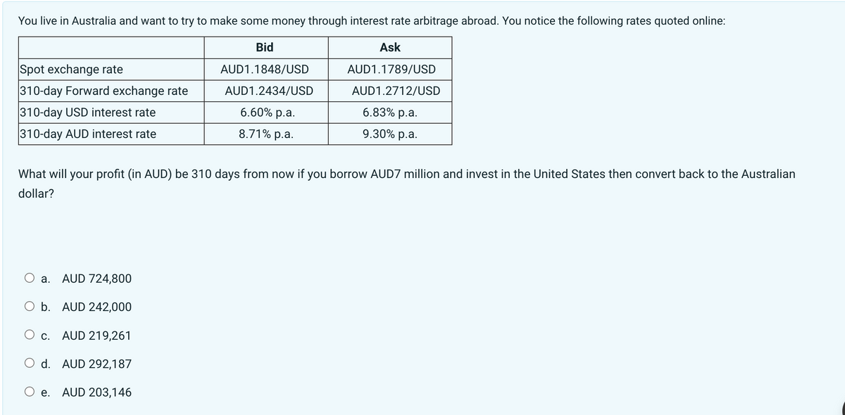 You live in Australia and want to try to make some money through interest rate arbitrage abroad. You notice the following rates quoted online:
Bid
AUD1.1848/USD
AUD1.2434/USD
Spot exchange rate
310-day Forward exchange rate
310-day USD interest rate
310-day AUD interest rate
a. AUD 724,800
O b. AUD 242,000
C. AUD 219,261
d. AUD 292,187
AUD 203,146
6.60% p.a.
8.71% p.a.
What will your profit (in AUD) be 310 days from now if you borrow AUD7 million and invest in the United States then convert back to the Australian
dollar?
O e.
Ask
AUD1.1789/USD
AUD1.2712/USD
6.83% p.a.
9.30% p.a.