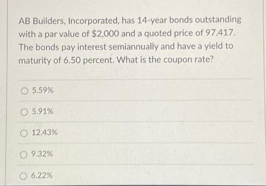AB Builders, Incorporated, has 14-year bonds outstanding
with a par value of $2,000 and a quoted price of 97.417.
The bonds pay interest semiannually and have a yield to
maturity of 6.50 percent. What is the coupon rate?
O 5.59%
O 5.91%
12.43%
O 9.32%
6.22%