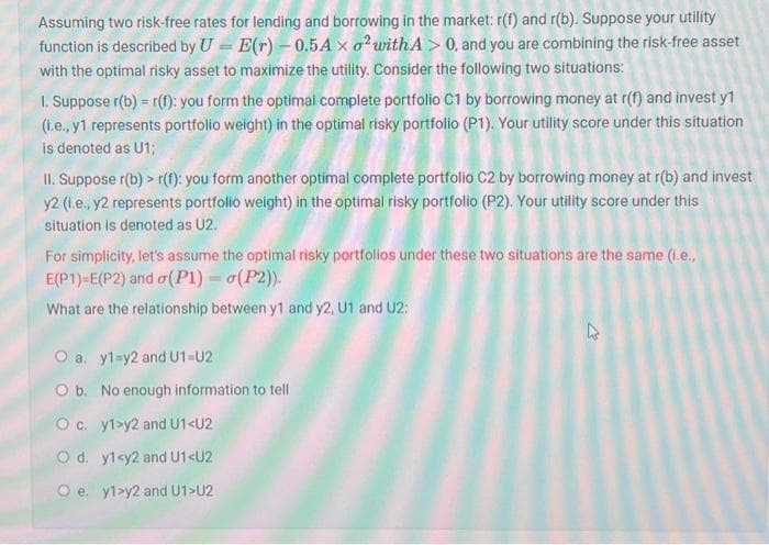 Assuming two risk-free rates for lending and borrowing in the market: r(f) and r(b). Suppose your utility
function is described by U = E(r) - 0.5A xo² with A> 0, and you are combining the risk-free asset
with the optimal risky asset to maximize the utility. Consider the following two situations:
1. Suppose r(b) = r(f): you form the optimal complete portfolio C1 by borrowing money at r(f) and invest y1
(i.e., y1 represents portfolio weight) in the optimal risky portfolio (P1). Your utility score under this situation
is denoted as U1;
II. Suppose r(b) >r(f): you form another optimal complete portfolio C2 by borrowing money at r(b) and invest
y2 (1.e., y2 represents portfolio weight) in the optimal risky portfolio (P2). Your utility score under this
situation is denoted as U2.
For simplicity, let's assume the optimal risky portfolios under these two situations are the same (i.e.,
E(P1)=E(P2) and o(P1) = o(P2)).
What are the relationship between y1 and y2, U1 and U2:
O a. y1=y2 and U1=U2
O b. No enough information to tell
Oc. y1>y2 and U1<U2
O d. y1<y2 and U1<U2
Oe. y1>y2 and U1>U2
4