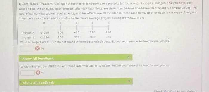 Quantitative Problem: Bellinger Industries is considering two projects for inclusion in its capital budget, and you have been
asked to do the analysis. Both projects' after-tax cash flows are shown on the time line below. Depreciation, salvage values, neti
operating working capital requirements, and tax effects are all included in these cash flows. Both projects have 4-year lives, and
they have risk characteristics similar to the firm's average project. Bellinger's WACC is 8%.
2
3
4
0
1
Project A
-1,250
600
Project B -1,250
200
What is Project A's MIRR? Do not round intermediate calculations. Round your answer to two decimal places
96
Show All Feedback
450
385
240
390
290
740
Show All Feedback
What is Project B's MIRR? Do not round Intermediate calculations. Round your answer to two decimal places.
Chuck M
En remaining)