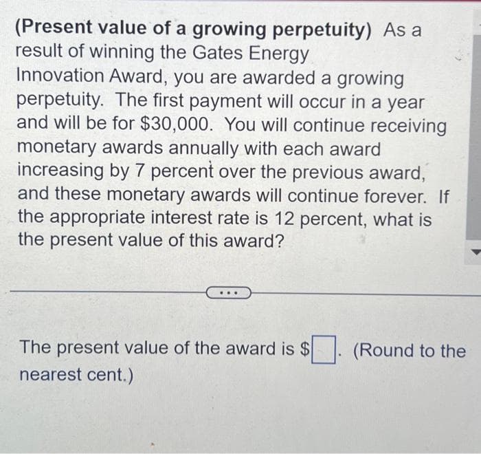 (Present value of a growing perpetuity) As a
result of winning the Gates Energy
Innovation Award, you are awarded a growing
perpetuity. The first payment will occur in a year
and will be for $30,000. You will continue receiving
monetary awards annually with each award
increasing by 7 percent over the previous award,
and these monetary awards will continue forever. If
the appropriate interest rate is 12 percent, what is
the present value of this award?
The present value of the award is $
nearest cent.)
(Round to the