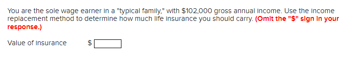 You are the sole wage earner in a "typical family," with $102,000 gross annual income. Use the income
replacement method to determine how much life insurance you should carry. (Omit the "$" sign In your
response.)
Value of Insurance
$