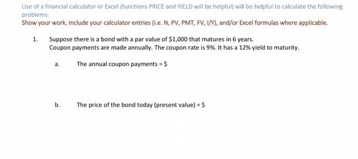 Use of a financial calculator or Excel (functions PRICE and YIELD will be helpful) will be helpful to calculate the following
problems.
Show your work, include your calculator entries (i.e. N, PV, PMT, FV, IM, and/or Excel formulas where applicable.
1. Suppose there is a bond with a par value of $1,000 that matures in 6 years.
Coupon payments are made annually. The coupon rate is 9%. It has a 12% yield to maturity.
The annual coupon payments = $
b.
The price of the bond today (present value) = $
