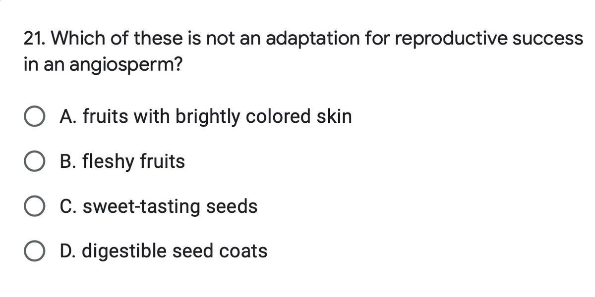 21. Which of these is not an adaptation for reproductive success
in an angiosperm?
O A. fruits with brightly colored skin
B. fleshy fruits
O C. sweet-tasting seeds
O D. digestible seed coats
