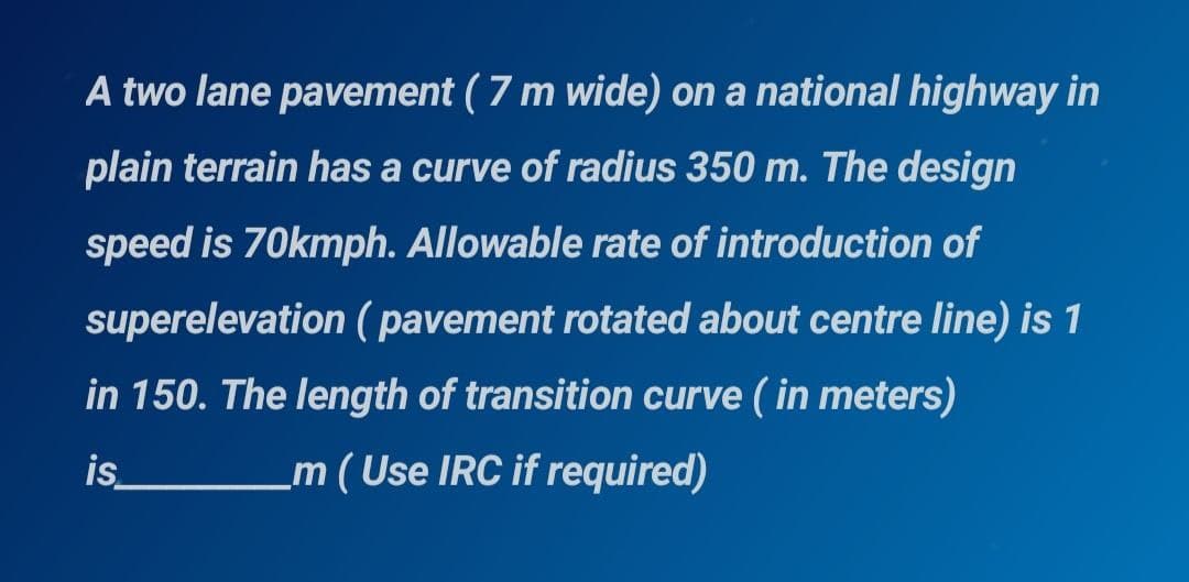 A two lane pavement (7 m wide) on a national highway in
plain terrain has a curve of radius 350 m. The design
speed is 70kmph. Allowable rate of introduction of
superelevation ( pavement rotated about centre line) is 1
in 150. The length of transition curve ( in meters)
is_
m ( Use IRC if required)

