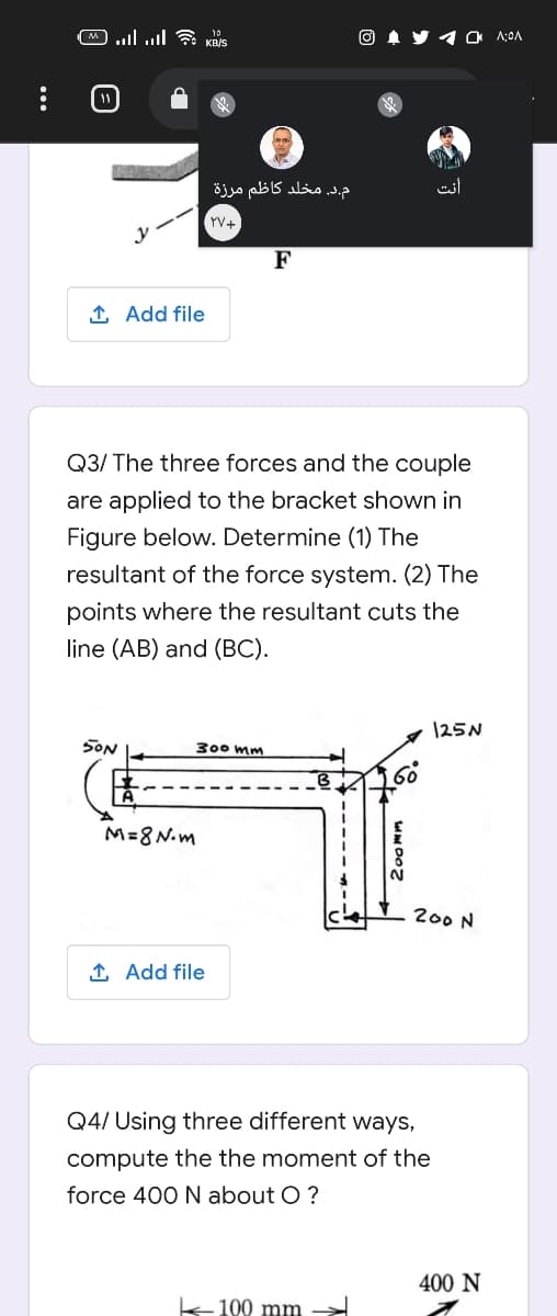 10
O 1 y O A:OA
م.د, مخلد کاظم مرزة
أنت
rV+
F
1 Add file
Q3/ The three forces and the couple
are applied to the bracket shown in
Figure below. Determine (1) The
resultant of the force system. (2) The
points where the resultant cuts the
line (AB) and (BC).
125N
SON
300 mm
M=8N.m
200 N
1 Add file
Q4/ Using three different ways,
compute the the moment of the
force 400 N about O?
400 N
100 mm
