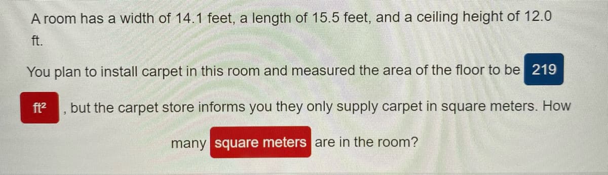 A room has a width of 14.1 feet, a length of 15.5 feet, and a ceiling height of 12.0
ft.
You plan to install carpet in this room and measured the area of the floor to be 219
ft?
but the carpet store informs you they only supply carpet in square meters. How
many square meters are in the room?
