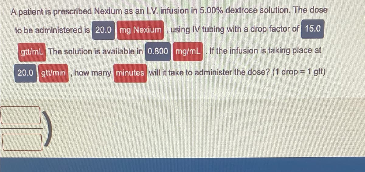 A patient is prescribed Nexium as an I.V. infusion in 5.00% dextrose solution. The dose
to be administered is 20.0 mg Nexium , using IV tubing with a drop factor of 15.0
gtt/mL The solution is available in 0.800 mg/mL. If the infusion is taking place at
20.0 gtt/min , how many minutes will it take to administer the dose? (1 drop = 1 gtt)
