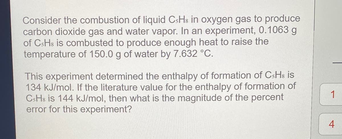 Consider the combustion of liquid CsHs in oxygen gas to produce
carbon dioxide gas and water vapor. In an experiment, 0.1063 g
of CsHs is combusted to produce enough heat to raise the
temperature of 150.0 g of water by 7.632 °C.
This experiment determined the enthalpy of formation of CsHs is
134 kJ/mol. If the literature value for the enthalpy of formation of
CsHs is 144 kJ/mol, then what is the magnitude of the percent
error for this experiment?
1
4

