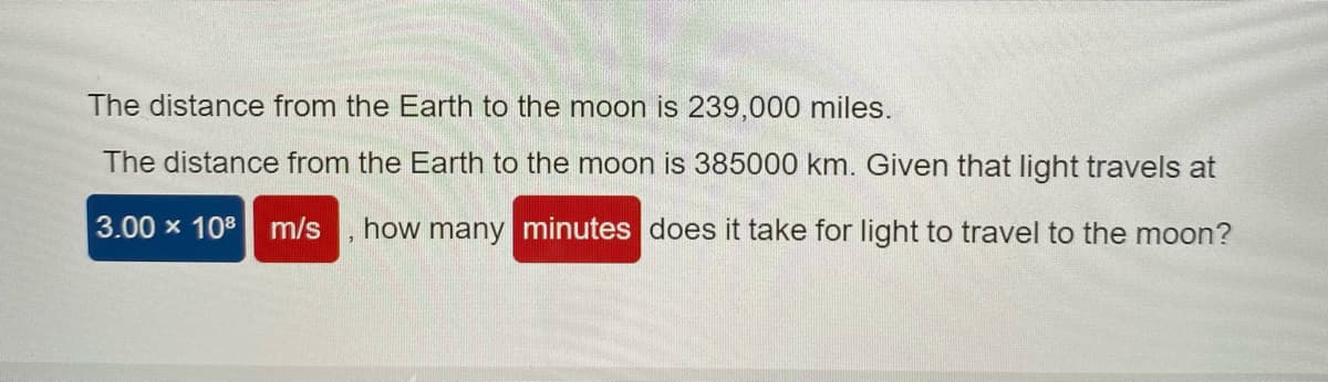 The distance from the Earth to the moon is 239,000 miles.
The distance from the Earth to the moon is 385000 km. Given that light travels at
3.00 x 108
m/s
how many minutes does it take for light to travel to the moon?

