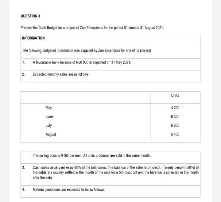 QUESTION 3
Prepare the Cash Budget for a project of Zao Enterprises for the period 01 June to 31 August 2021.
INFORMATION
The following budgeted information was supplied by Zao Enterpises for one of its projects:
1.
A favourable bank balance of R50 000 is expected on 31 May 2021.
2.
Expected monthly sales are as follows:
Units
May
4 200
June
6 300
July
6 600
August
5 400
The selling price is R160 per unit. All units produced are sold in the same month.
3.
Cash sales usually make up 60% of the total sales. The balance of the sales is on credit. Twenty percent (20%) of
the debts are usually settled in the month of the sale for a 5% discount and the balance is collected in the month
after the sale.
4.
Material purchases are expected to be as follows:
