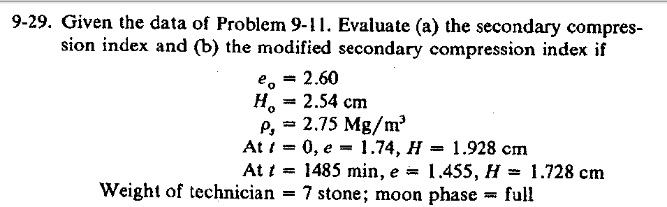 9-29. Given the data of Problem 9-11. Evaluate (a) the secondary compres-
sion index and (b) the modified secondary compression index if
= 2.60
2.54 cm
e o
H.
wwww
= 2.75 Mg/m
P,
At i = 0, e =
At i =
1.74, Н — 1.928 ст
3D 1.728 сm
1485 min, e = 1.455, H
full
7 stone; moon phase
Weight of technician
