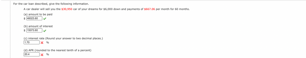 For the car loan described, give the following information.
A car dealer will sell you the $30,950 car of your dreams for $6,000 down and payments of $667.06 per month for 60 months.
(a) amount to be paid
$ 46023.60
(b) amount of interest
$ 15073.60
(c) interest rate (Round your answer to two decimal places.)
1.70
X %
(d) APR (rounded to the nearest tenth of a percent)
20.4
X %
